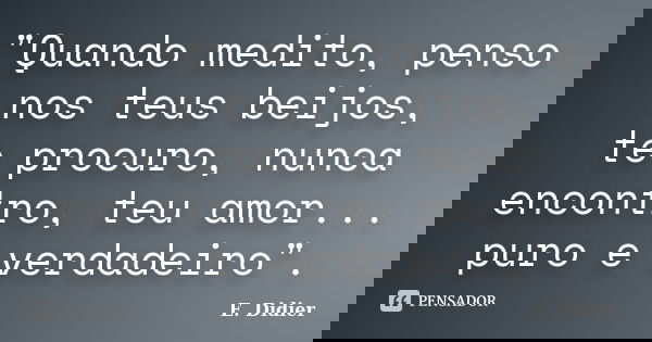 "Quando medito, penso nos teus beijos, te procuro, nunca encontro, teu amor... puro e verdadeiro".... Frase de E.Didier.