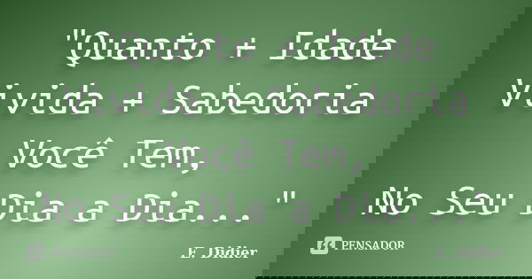 "Quanto + Idade Vivida + Sabedoria Você Tem, No Seu Dia a Dia..."... Frase de E.Didier.