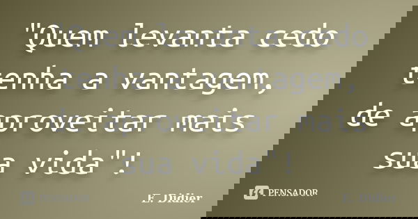"Quem levanta cedo tenha a vantagem, de aproveitar mais sua vida"!... Frase de E.Didier.
