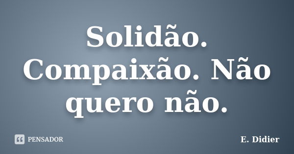 Solidão. Compaixão. Não quero não.... Frase de E.Didier.