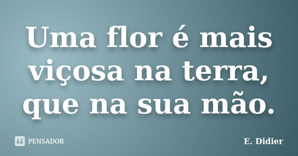 Uma flor é mais viçosa na terra, que na sua mão.... Frase de E.Didier.