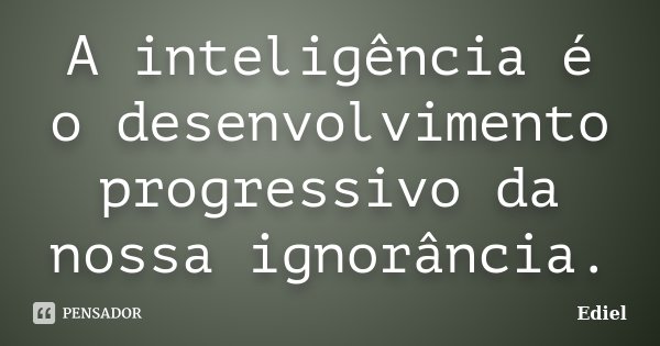 A inteligência é o desenvolvimento progressivo da nossa ignorância.... Frase de Ediel.