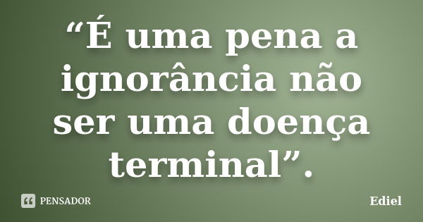 “É uma pena a ignorância não ser uma doença terminal”.... Frase de Ediel.