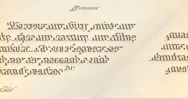 “Escreva um livro, pinte um quadro, faça um cartum, um filme, uma música...Ou você espera ser lembrado por ter passado a vida quebrando pedras?"... Frase de Ediel.