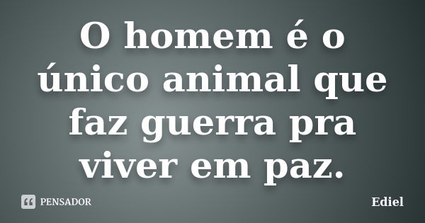 O homem é o único animal que faz guerra pra viver em paz.... Frase de Ediel.