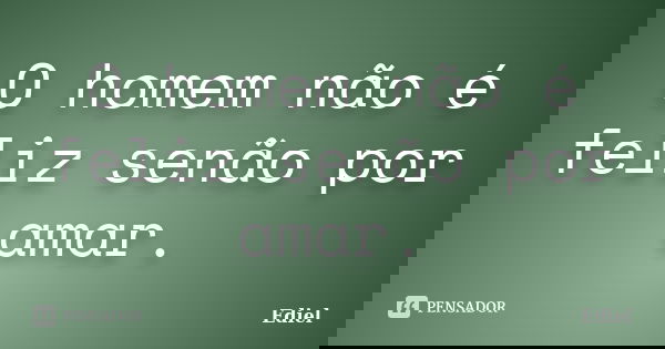 O homem não é feliz senão por amar.... Frase de Ediel.