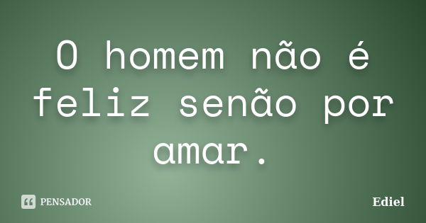 O homem não é feliz senão por amar.... Frase de Ediel.