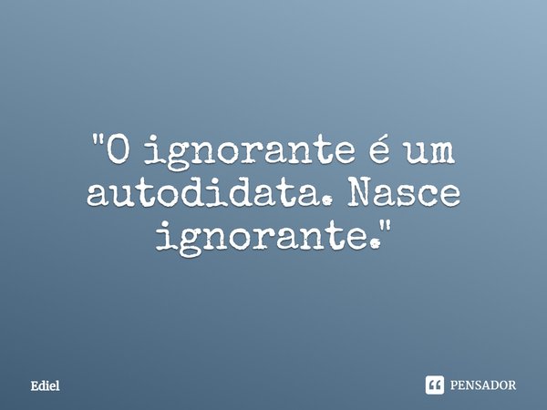 ⁠"O ignorante é um autodidata. Nasce ignorante."... Frase de Ediel.