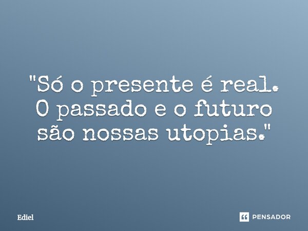 ⁠"Só o presente é real. O passado e o futuro são nossas utopias."... Frase de Ediel.