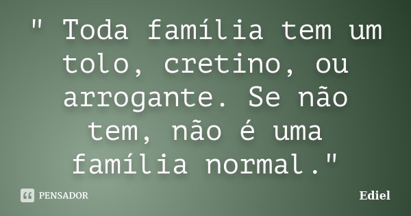 " Toda família tem um tolo, cretino, ou arrogante. Se não tem, não é uma família normal."... Frase de Ediel.