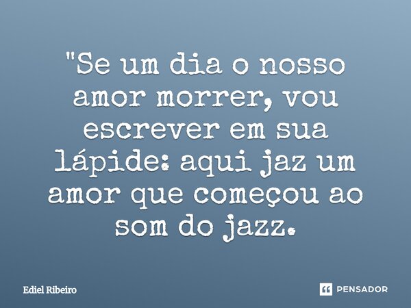"Se um dia o nosso amor morrer, vou escrever em sua lápide: aqui jaz um amor que começou ao som do jazz.... Frase de Ediel Ribeiro.