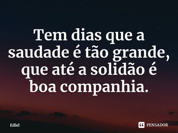 ⁠Tem dias que a saudade é tão grande, que até a solidão é boa companhia.... Frase de Ediel.