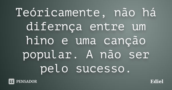 Teóricamente, não há difernça entre um hino e uma canção popular. A não ser pelo sucesso.... Frase de Ediel.