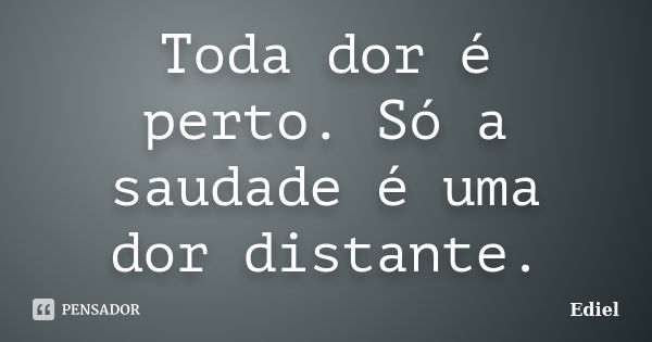 Toda dor é perto. Só a saudade é uma dor distante.... Frase de Ediel.