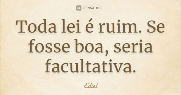 Toda lei é ruim. Se fosse boa, seria facultativa.... Frase de Ediel.