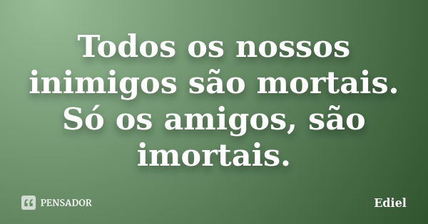 Todos os nossos inimigos são mortais. Só os amigos, são imortais.... Frase de Ediel.