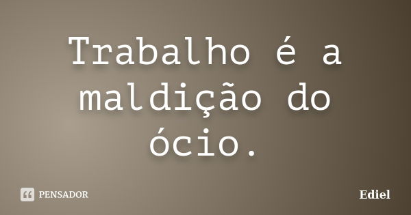 Trabalho é a maldição do ócio.... Frase de Ediel.