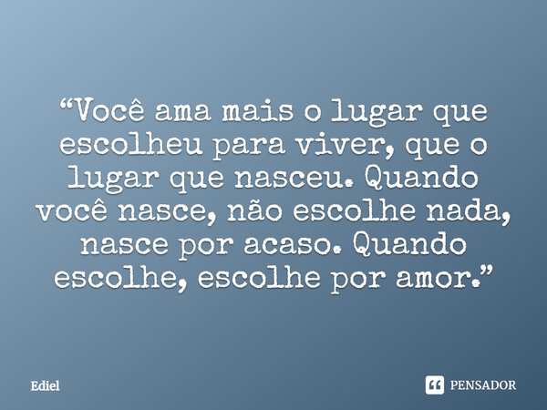 ⁠“Você ama mais o lugar que escolheu para viver, que o lugar que nasceu. Quando você nasce, não escolhe nada, nasce por acaso. Quando escolhe, escolhe por amor.... Frase de Ediel.