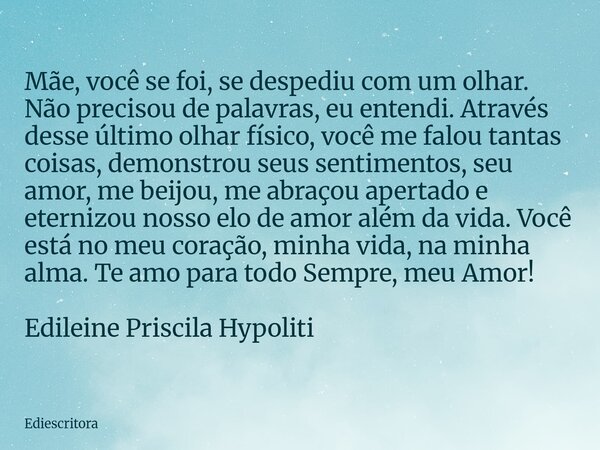 Mãe, você se foi, se despediu com um olhar. Não precisou de palavras, eu entendi. Através desse último olhar físico, você me falou tantas coisas, demonstrou seu... Frase de ediescritora.