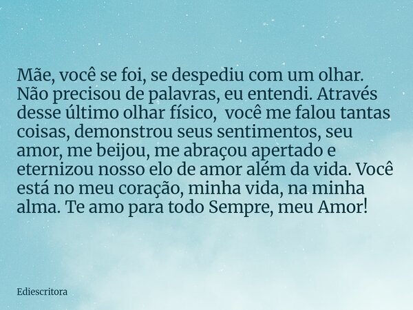 Mãe, você se foi, se despediu com um olhar. Não precisou de palavras, eu entendi. Através desse último olhar físico, você me falou tantas coisas, demonstrou seu... Frase de ediescritora.