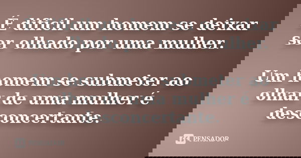 É dificil um homem se deixar ser olhado por uma mulher. Um homem se submeter ao olhar de uma mulher é desconcertante.