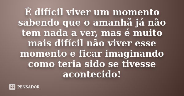 É difícil viver um momento sabendo que o amanhã já não tem nada a ver, mas é muito mais difícil não viver esse momento e ficar imaginando como teria sido se tiv