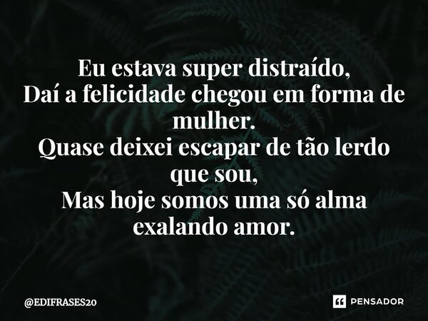 ⁠Eu estava super distraído, Daí a felicidade chegou em forma de mulher. Quase deixei escapar de tão lerdo que sou, Mas hoje somos uma só alma exalando amor.... Frase de EDIFRASES20.