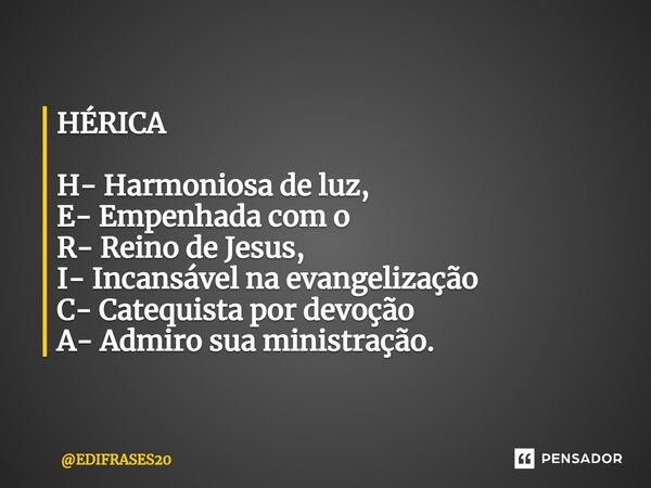 ⁠HÉRICA H- Harmoniosa de luz, E- Empenhada com o R- Reino de Jesus, I- Incansável na evangelização C- Catequista por devoção A- Admiro sua ministração.... Frase de EDIFRASES20.