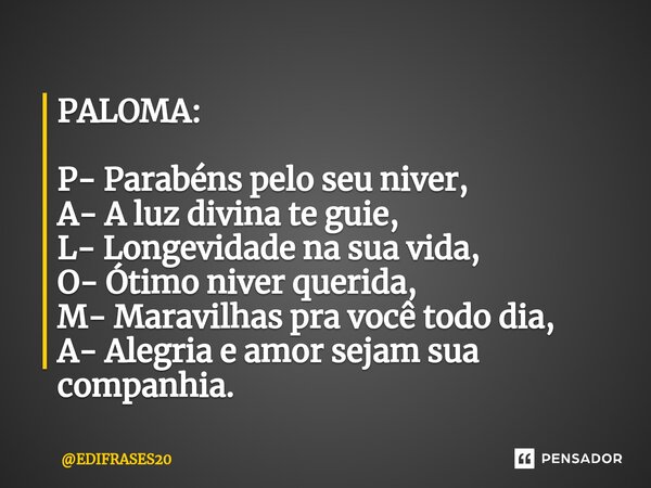⁠PALOMA: P- Parabéns pelo seu niver, A- A luz divina te guie, L- Longevidade na sua vida, O- Ótimo niver querida, M- Maravilhas pra você todo dia, A- Alegria e ... Frase de EDIFRASES20.
