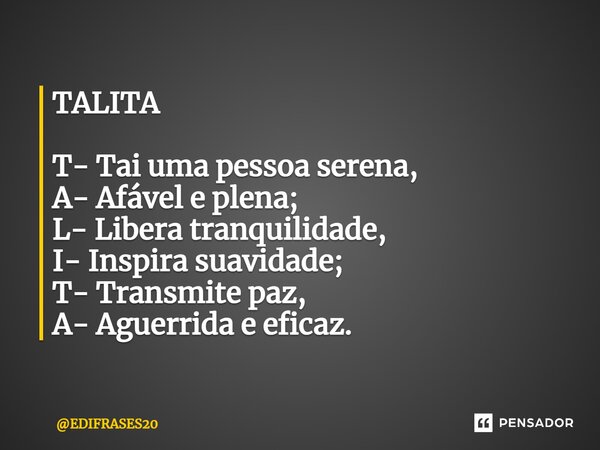⁠TALITA T- Tai uma pessoa serena, A- Afável e plena; L- Libera tranquilidade, I- Inspira suavidade; T- Transmite paz, A- Aguerrida e eficaz.... Frase de EDIFRASES20.