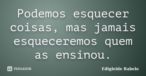 Podemos esquecer coisas, mas jamais esqueceremos quem as ensinou.... Frase de Edigleide Rabelo.