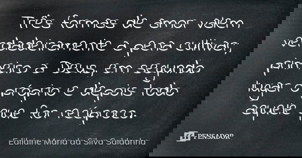 Três formas de amor valem verdadeiramente a pena cultivar; primeiro a Deus, em segundo lugar o próprio e depois todo aquele que for recíproco.... Frase de Edilaine Maria da Silva Saldanha.