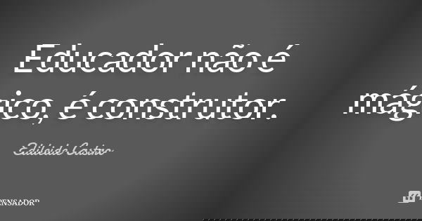 Educador não é mágico, é construtor.... Frase de Edileide Castro.