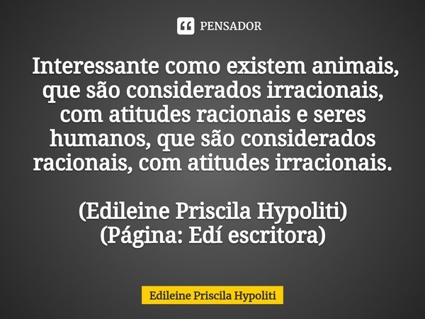 ⁠ Interessante como existem animais, que são considerados irracionais, com atitudes racionais e seres humanos, que são considerados racionais, com atitudes irra... Frase de Edileine Priscila Hypoliti.