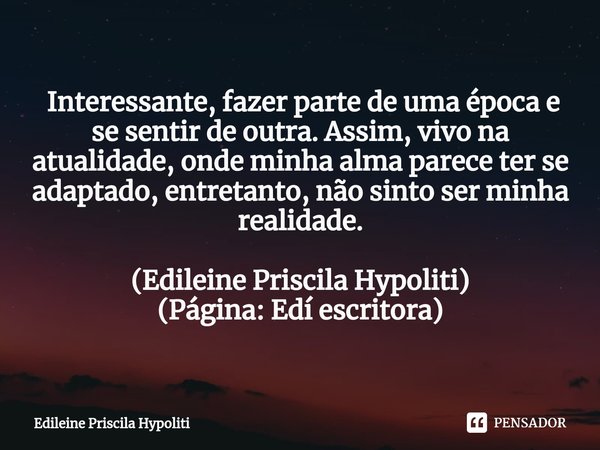 ⁠ Interessante, fazer parte de uma época e se sentir de outra. Assim, vivo na atualidade, onde minha alma parece ter se adaptado, entretanto, não sinto ser minh... Frase de Edileine Priscila Hypoliti.