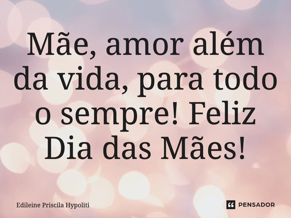 Mãe, Amor além da vida, para todo o sempre! Feliz Dia das Mães!... Frase de Edileine Priscila Hypoliti.