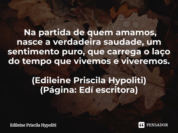 ⁠ Na partida de quem amamos, nasce a verdadeira saudade, um sentimento puro, que carrega o laço do tempo que vivemos e viveremos. (Edileine Priscila Hypoliti)
(... Frase de Edileine Priscila Hypoliti.