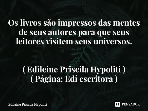 Os livros são impressos das mentes de seus autores⁠ para que seus leitores visitem seus universos.... Frase de Edileine Priscila Hypoliti.