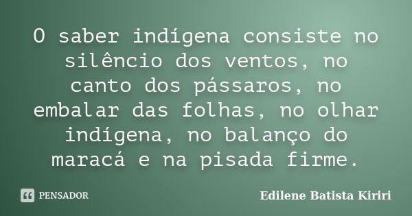 O saber indígena consiste no silêncio dos ventos, no canto dos pássaros, no embalar das folhas, no olhar indígena, no balanço do maracá e na pisada firme.... Frase de Edilene Batista Kiriri.