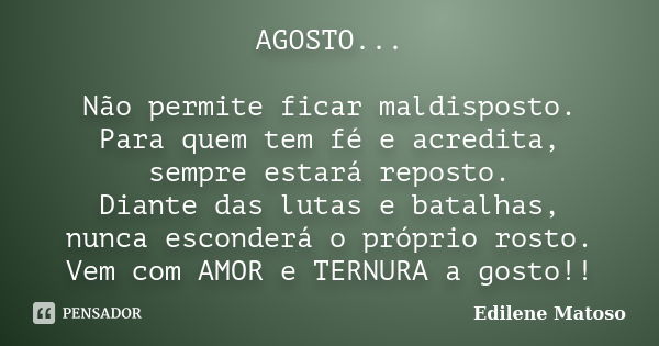 AGOSTO... Não permite ficar maldisposto. Para quem tem fé e acredita, sempre estará reposto. Diante das lutas e batalhas, nunca esconderá o próprio rosto. Vem c... Frase de Edilene Matoso.