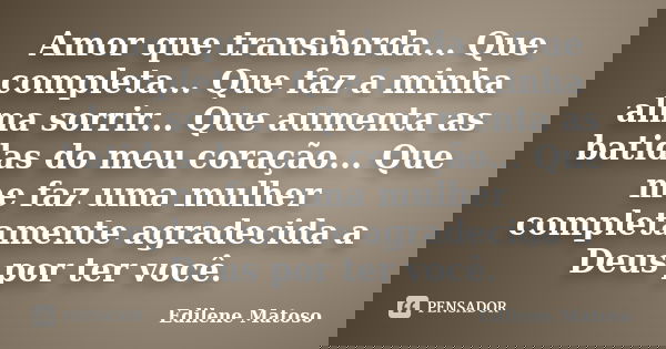 Amor que transborda... Que completa... Que faz a minha alma sorrir... Que aumenta as batidas do meu coração... Que me faz uma mulher completamente agradecida a ... Frase de Edilene Matoso.
