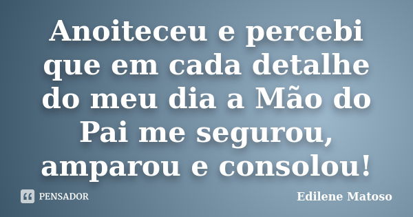 Anoiteceu e percebi que em cada detalhe do meu dia a Mão do Pai me segurou, amparou e consolou!... Frase de Edilene Matoso.