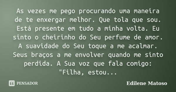 As vezes me pego procurando uma maneira de te enxergar melhor. Que tola que sou. Está presente em tudo a minha volta. Eu sinto o cheirinho do Seu perfume de amo... Frase de Edilene Matoso.