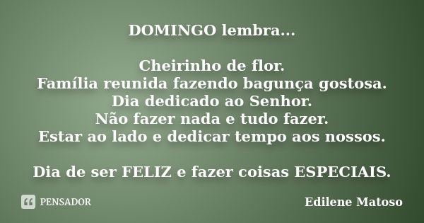 DOMINGO lembra... Cheirinho de flor. Família reunida fazendo bagunça gostosa. Dia dedicado ao Senhor. Não fazer nada e tudo fazer. Estar ao lado e dedicar tempo... Frase de Edilene Matoso.