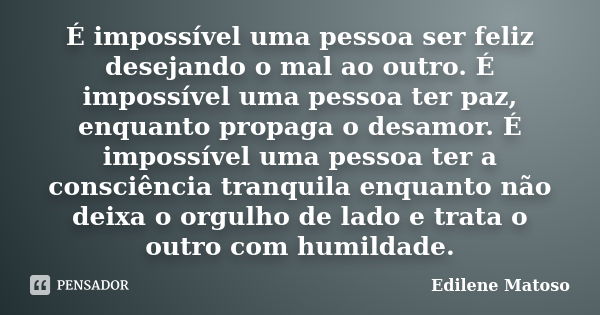 É impossível uma pessoa ser feliz desejando o mal ao outro. É impossível uma pessoa ter paz, enquanto propaga o desamor. É impossível uma pessoa ter a consciênc... Frase de Edilene Matoso.