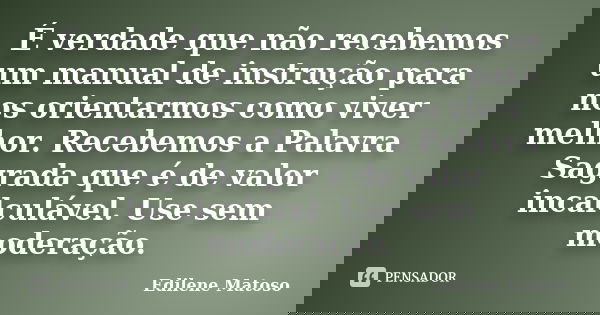 É verdade que não recebemos um manual de instrução para nos orientarmos como viver melhor. Recebemos a Palavra Sagrada que é de valor incalculável. Use sem mode... Frase de Edilene Matoso.