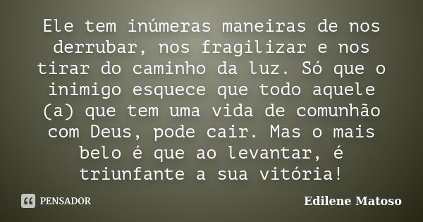 Ele tem inúmeras maneiras de nos derrubar, nos fragilizar e nos tirar do caminho da luz. Só que o inimigo esquece que todo aquele (a) que tem uma vida de comunh... Frase de Edilene Matoso.