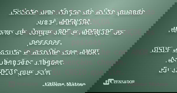 Existe uma força do alto quando você ABENÇOA. Mesmo de longe ORE e ABENÇOE as pessoas. DEUS escuta e acolhe com AMOR. As bençãos chegam. Eu CREIO que sim.... Frase de Edilene Matoso.