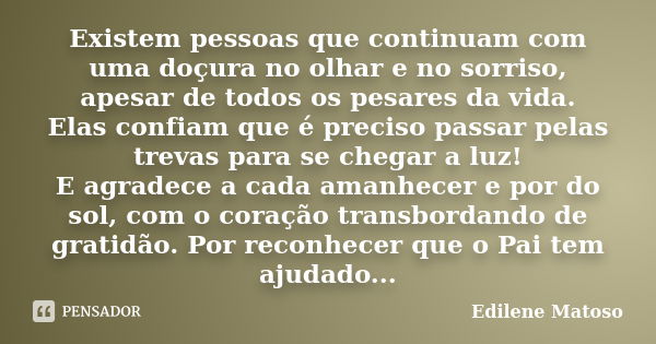 Existem pessoas que continuam com uma doçura no olhar e no sorriso, apesar de todos os pesares da vida. Elas confiam que é preciso passar pelas trevas para se c... Frase de Edilene Matoso.