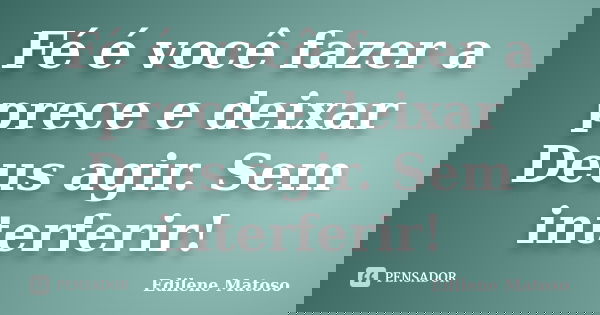 Fé é você fazer a prece e deixar Deus agir. Sem interferir!... Frase de Edilene Matoso.